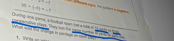 o=-7
35+(-5)=-7
with different signs, the quolient is negative 
During one game, a football team lost a total of 12 yards o thr 
consecutive plays. They lost the same number of yards on each play. 
What was the change in yardage on each play? 
1. Write an int