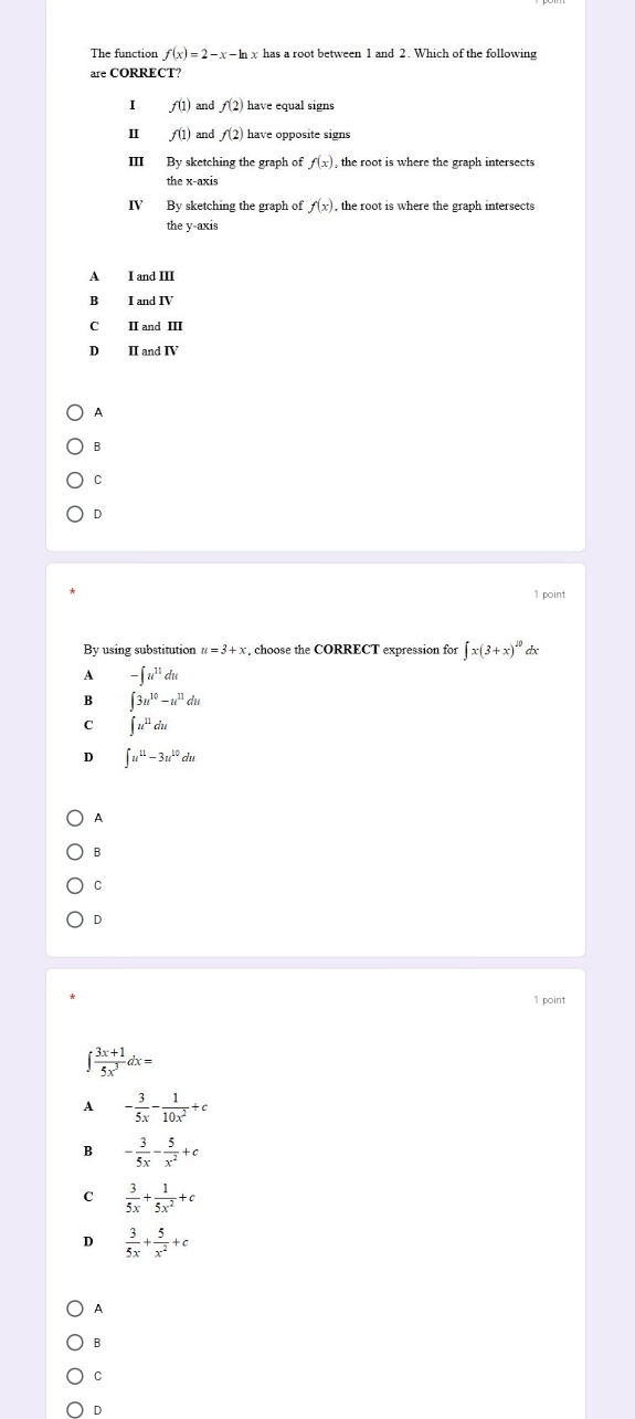 The function f(x)=2-x-ln x has a root between 1 and 2. Which of the following
are CORRECT?
I f(1) and f(2) have equal signs
I f(1) and f(2) have opposite signs
Ⅲ By sketching the graph of f(x) , the root is where the graph intersects
IV By sketching the graph of f(x) , the root is where the graph intersects
the y-axis
A I and III
B I and IV
C II and III
D
A
B
C
D
1 point
By using substitution u=3+x , choose the CORRECT expression for ∈t x(3+x)^20 dx
A -∈t u^(11)du
B ∈t 3u^(10)-u^(11)du
C ∈t u^(11)du
D ∈t u^(11)-3u^(10)du
A
B
C
D
1 point
∈t  (3x+1)/5x^3 dx=
A - 3/5x - 1/10x^2 +c
B - 3/5x - 5/x^2 +c
C  3/5x + 1/5x^2 +c
D  3/5x + 5/x^2 +c
A
B
C
D