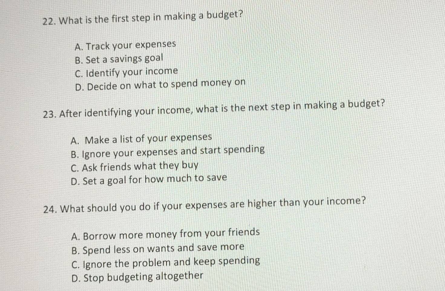 What is the first step in making a budget?
A. Track your expenses
B. Set a savings goal
C. Identify your income
D. Decide on what to spend money on
23. After identifying your income, what is the next step in making a budget?
A. Make a list of your expenses
B. Ignore your expenses and start spending
C. Ask friends what they buy
D. Set a goal for how much to save
24. What should you do if your expenses are higher than your income?
A. Borrow more money from your friends
B. Spend less on wants and save more
C. Ignore the problem and keep spending
D. Stop budgeting altogether