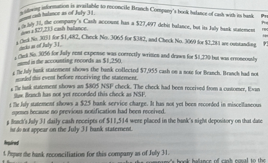 illowing information is available to reconcile Branch Company’s book balance of cash with its bank Pr 
cet ash balance as of July 31. 
Pre 
Only 31, the company's Cash account has a $27,497 debit balance, but its July bank statement rec 
daws a $27,233 cash balance. 
re 
Ceck No. 3031 for $1,482, Check No. 3065 for $382, and Check No. 3069 for $2,281 are outstanding P3
decks as of July 31. 
Ceck No. 3056 for July rent expense was correctly written and drawn for $1,270 but was erroneously 
etered in the accounting records as $1,250). 
he July bank statement shows the bank collected $7,955 cash on a note for Branch. Branch had not 
ecurded this event before receiving the statement. 
The hank statement shows an $805 NSF check. The check had been received from a customer, Evan 
Shaw. Branch has not yet recorded this check as NSF. 
Te July statement shows a $25 bank service charge. It has not yet been recorded in miscellaneous 
expenses because no previous notification had been received. 
Baach's July 31 daily cash receipts of $11,514 were placed in the bank’s night depository on that date 
iut do not appear on the July 31 bank statement. 
Required 
t. Pepare the bank reconciliation for this company as of July 31. 
pany's book balance of cash equal to the