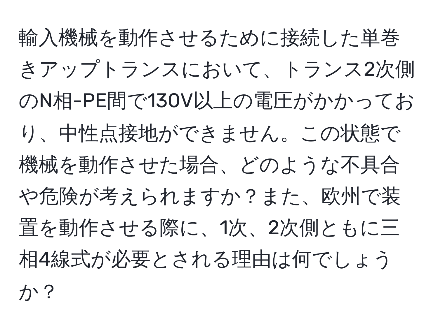 輸入機械を動作させるために接続した単巻きアップトランスにおいて、トランス2次側のN相-PE間で130V以上の電圧がかかっており、中性点接地ができません。この状態で機械を動作させた場合、どのような不具合や危険が考えられますか？また、欧州で装置を動作させる際に、1次、2次側ともに三相4線式が必要とされる理由は何でしょうか？