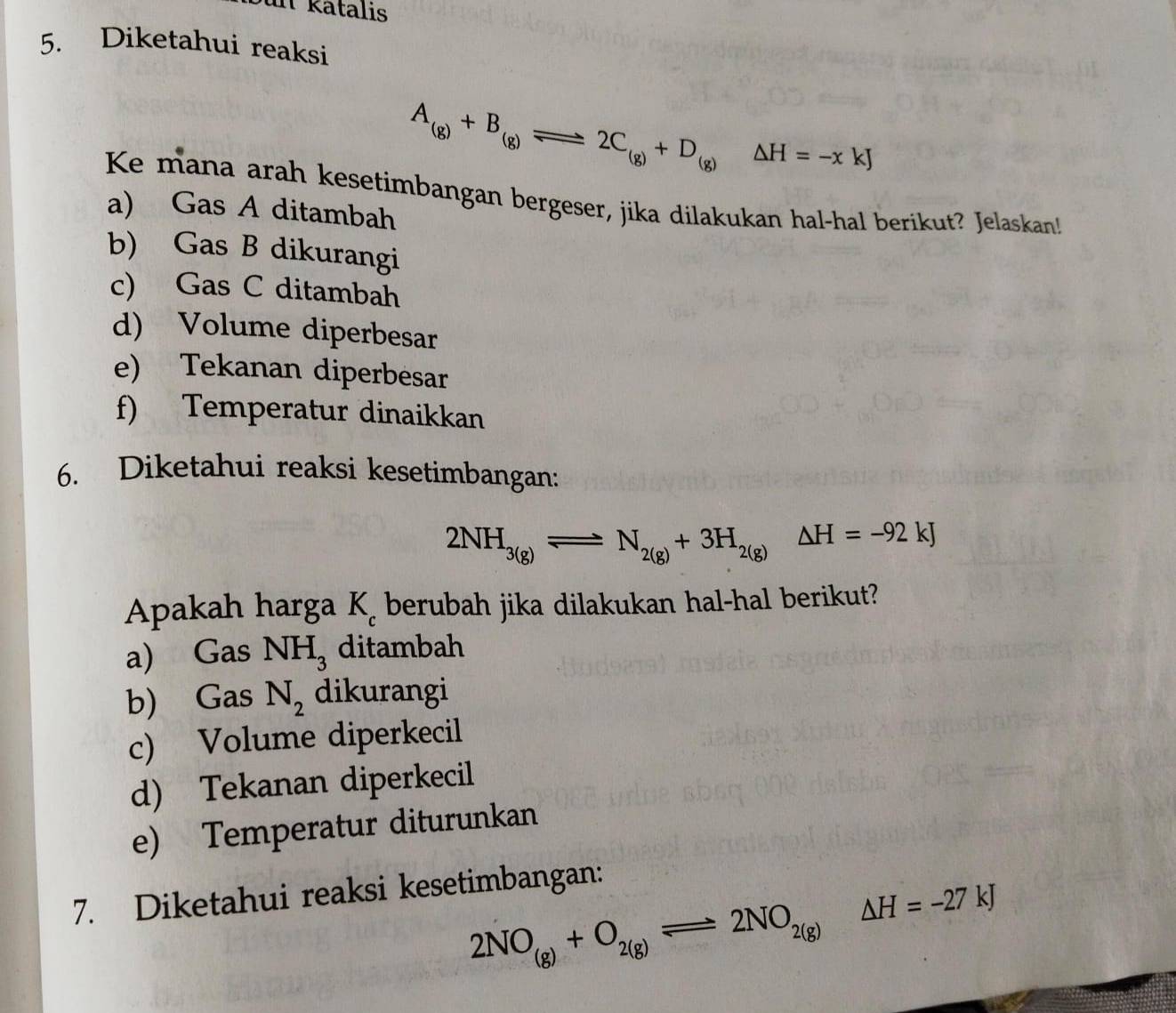 un kätalis
5. Diketahui reaksi
A_(g)+B_(g)leftharpoons 2C_(g)+D_(g)Delta H=-xkJ
Ke mana arah kesetimbangan bergeser, jika dilakukan hal-hal berikut? Jelaskan!
a) Gas A ditambah
b) Gas B dikurangi
c) Gas C ditambah
d) Volume diperbesar
e) Tekanan diperbesar
f) Temperatur dinaikkan
6. Diketahui reaksi kesetimbangan:
2NH_3(g)leftharpoons N_2(g)+3H_2(g)Delta H=-92kJ
Apakah harga K c berubah jika dilakukan hal-hal berikut?
a) Gas NH_3 ditambah
b) Gas N_2 dikurangi
c) Volume diperkecil
d) Tekanan diperkecil
e) Temperatur diturunkan
7. Diketahui reaksi kesetimbangan:
2NO_(g)+O_2(g)leftharpoons 2NO_2(g)Delta H=-27kJ