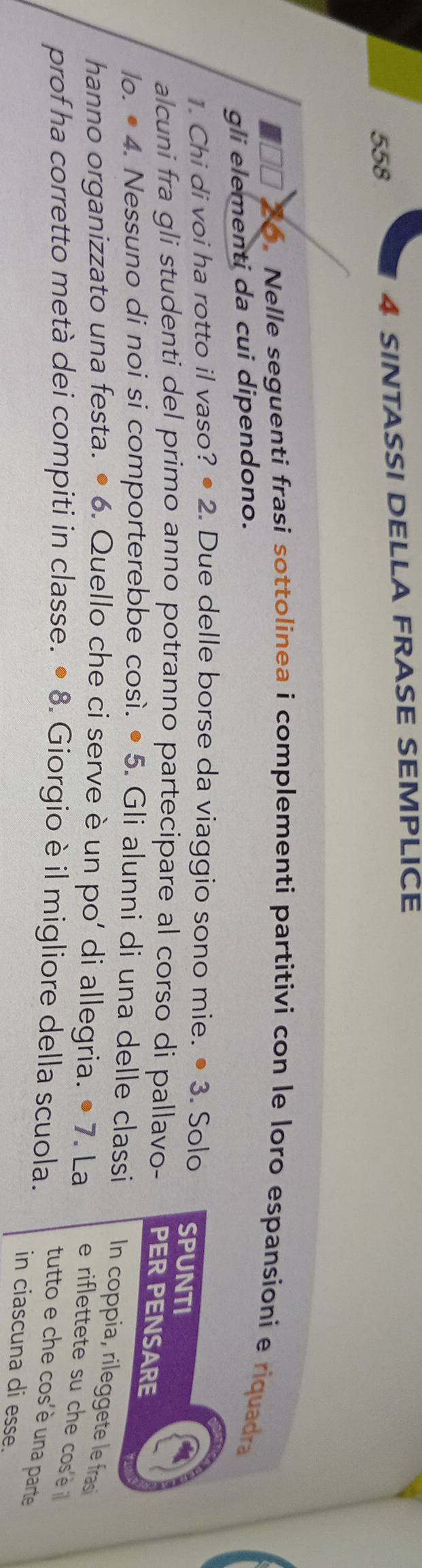 558 4 SINTASSI DELLA FRASE SEMPLICE 
6. Nelle seguenti frasi sottolinea i complementi partitivi con le loro espansioni e riquadra 
gli elementi da cui dipendono. 
1. Chi di voi ha rotto il vaso? • 2. Due delle borse da viaggio sono mie. • 3. Solo SPUNTI 
alcuni fra gli studenti del primo anno potranno partecipare al corso di pallavo- PER PENSARE 
lo. • 4. Nessuno di noi si comporterebbe così. • 5. Gli alunni di una delle classi In coppia, rileggete le fras 
hanno organizzato una festa. • 6. Quello che ci serve è un po’ di allegria. . · 7. La e riflettete su che cosè 
prof ha corretto metà dei compiti in classe. · 8 . Giorgio è il migliore della scuola. tutto e che cos'è una parte 
in ciascuna di esse.