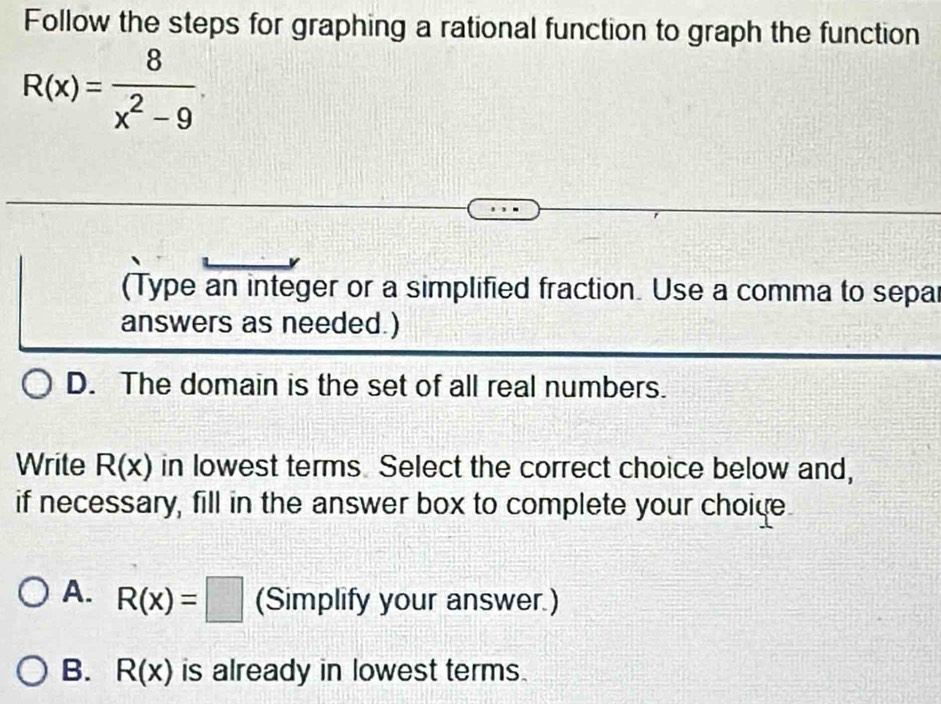 Follow the steps for graphing a rational function to graph the function
R(x)= 8/x^2-9 . 
(Type an integer or a simplified fraction. Use a comma to separ
answers as needed.)
D. The domain is the set of all real numbers.
Write R(x) in lowest terms Select the correct choice below and,
if necessary, fill in the answer box to complete your choide
A. R(x)=□ (Simplify your answer.)
B. R(x) is already in lowest terms.