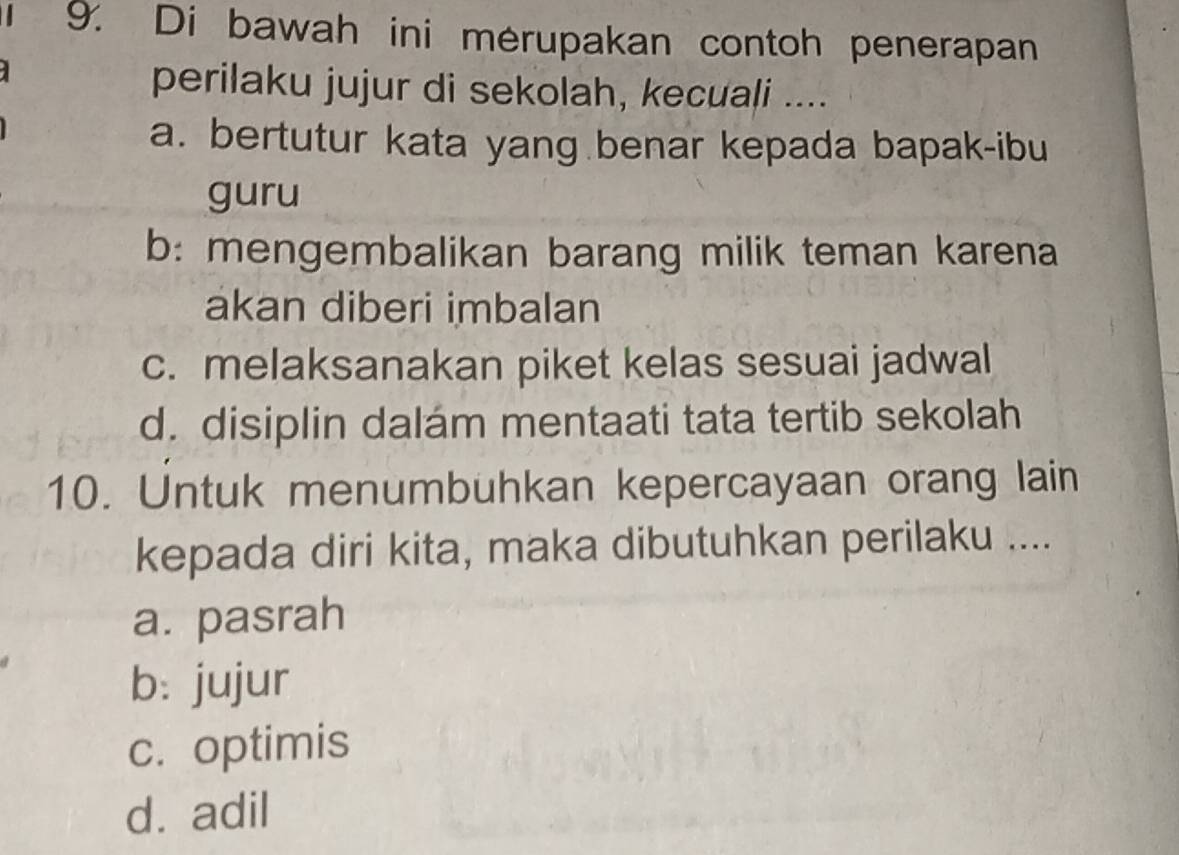 Di bawah ini mérupakan contoh penerapan
perilaku jujur di sekolah, kecuali ....
a. bertutur kata yang benar kepada bapak-ibu
guru
b: mengembalikan barang milik teman karena
akan diberi imbalan
c. melaksanakan piket kelas sesuai jadwal
d. disiplin dalám mentaati tata tertib sekolah
10. Untuk menumbuhkan kepercayaan orang lain
kepada diri kita, maka dibutuhkan perilaku ....
a. pasrah
b: jujur
c. optimis
d. adil