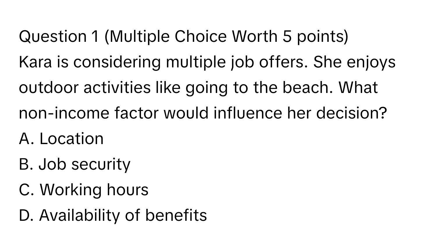 (Multiple Choice Worth 5 points)

Kara is considering multiple job offers. She enjoys outdoor activities like going to the beach. What non-income factor would influence her decision?
A. Location
B. Job security
C. Working hours
D. Availability of benefits