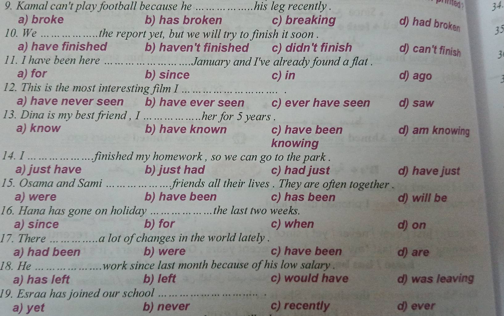 printed 
9. Kamal can't play football because he _his leg recently . 34.
a) broke b) has broken c) breaking
d) had broken 35
10. We _the report yet, but we will try to finish it soon .
a) have finished b) haven't finished c) didn't finish
d) can't finish
3
11. I have been here _January and I've already found a flat .
a) for b) since c) in d) ago
12. This is the most interesting film I_
_
a) have never seen b) have ever seen c) ever have seen d) saw
13. Dina is my best friend , I _her for 5 years.
a) know b) have known c) have been d) am knowing
knowing
14. I _ finished my homework , so we can go to the park .
a) just have b) just had c) had just d) have just
15. Osama and Sami _friends all their lives . They are often together .
a) were b) have been c) has been d) will be
16. Hana has gone on holiday _the last two weeks.
a) since b) for c) when d) on
17. There _a lot of changes in the world lately .
a) had been b) were c) have been d) are
18. He _work since last month because of his low salary .
a) has left b) left c) would have d) was leaving
19. Esraa has joined our school_
a) yet b) never c) recently d) ever