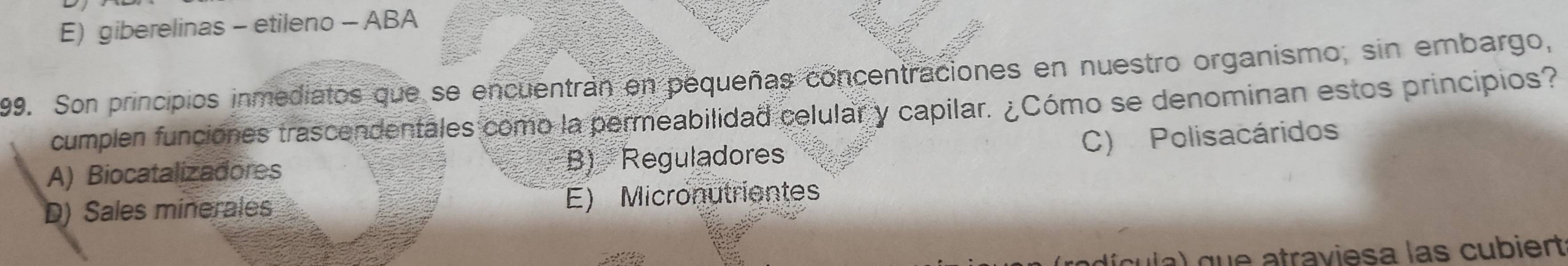 giberelinas - etileno - ABA
199. Son principios inmediatos que se encuentran en pequeñas concentraciones en nuestro organismo, sin embargo,
cumplen funciones trascendentales como la permeabilidad celular y capilar. ¿Cómo se denominan estos principios?
C) Polisacáridos
A) Biocatalizadores B) Reguladores
D) Sales minerales E) Micronutrientes
cula) que atraviesa las cubiert