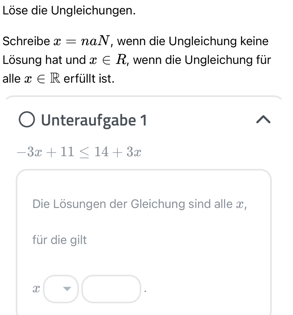 Löse die Ungleichungen. 
Schreibe x=naN , wenn die Ungleichung keine 
Lösung hat und x∈ R , wenn die Ungleichung für 
alle x∈ R erfüllt ist. 
Unteraufgabe 1
-3x+11≤ 14+3x
Die Lösungen der Gleichung sind alle x, 
für die gilt
x.