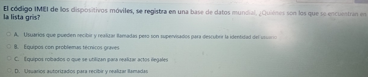 El código IMEI de los dispositivos móviles, se registra en una base de datos mundial, ¿Quiénes son los que se encuentran en
la lista gris?
A. Usuarios que pueden recibir y realizar llamadas pero son supervisados para descubrir la identidad del usuario
B. Equipos con problemas técnicos graves
C. Equipos robados o que se utilizan para realizar actos ilegales
D. Usuarios autorizados para recibir y realizar llamadas