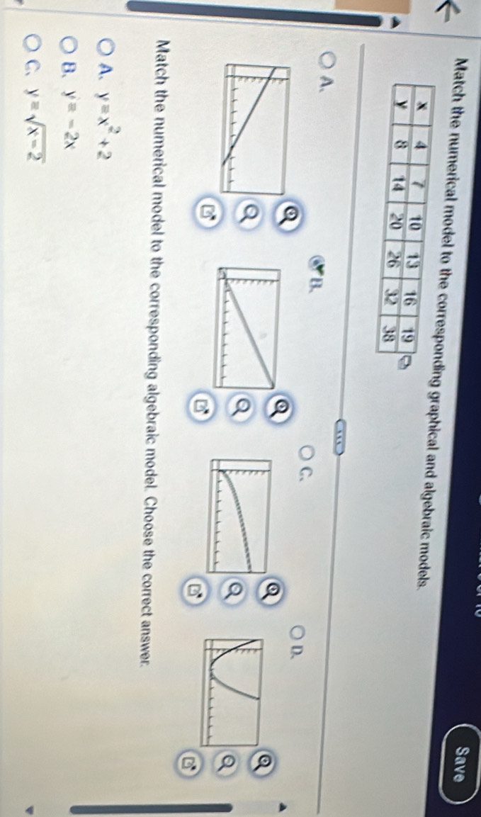 Save
Match the numerical model to the corregraphical and algebraic models.
A.
B.
C、
D.
a
a
Match the numerical model to the corresponding algebraic model. Choose the correct answer.
A. y=x^2+2
B. y=-2x
C、 y=sqrt(x-2)