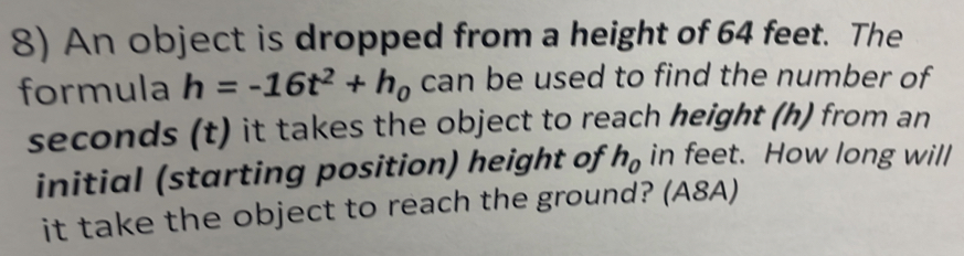 An object is dropped from a height of 64 feet. The 
formula h=-16t^2+h_0 can be used to find the number of
seconds (t) it takes the object to reach height (h) from an 
initial (starting position) height of h_0 in feet. How long will 
it take the object to reach the ground? (A8A)