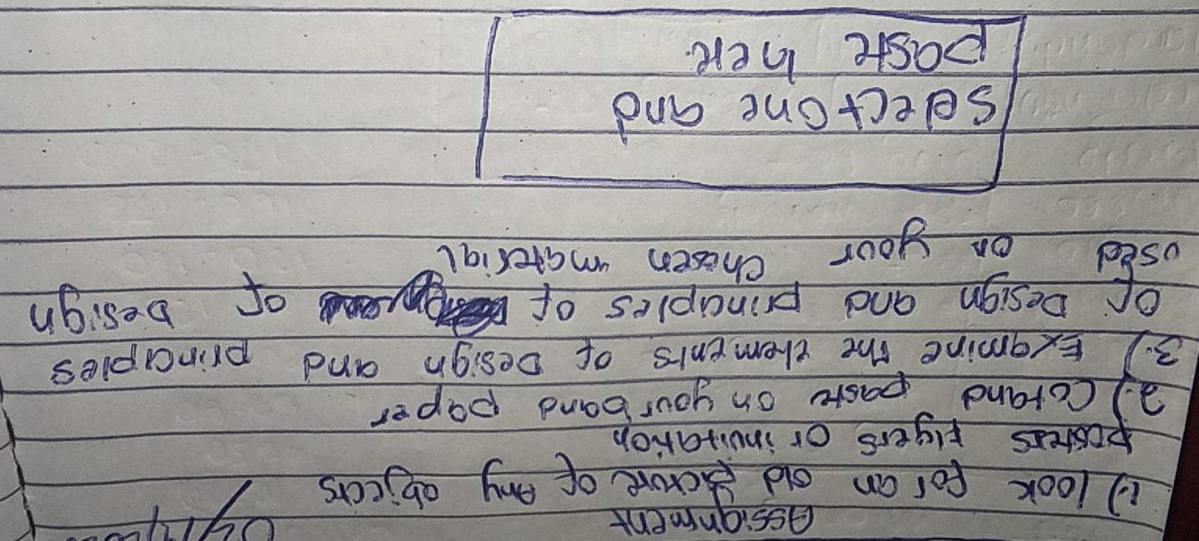 assignment 
1 look for an old ecrore of eny objecrsyu- 
posters riyers or invitation 
2) Corand paste on your band paper 
3. ) Exgmine the elements of Design and prinapies 
Of Design and principles of of besign 
used on your chosen marerial 
selectone and 
paste here
