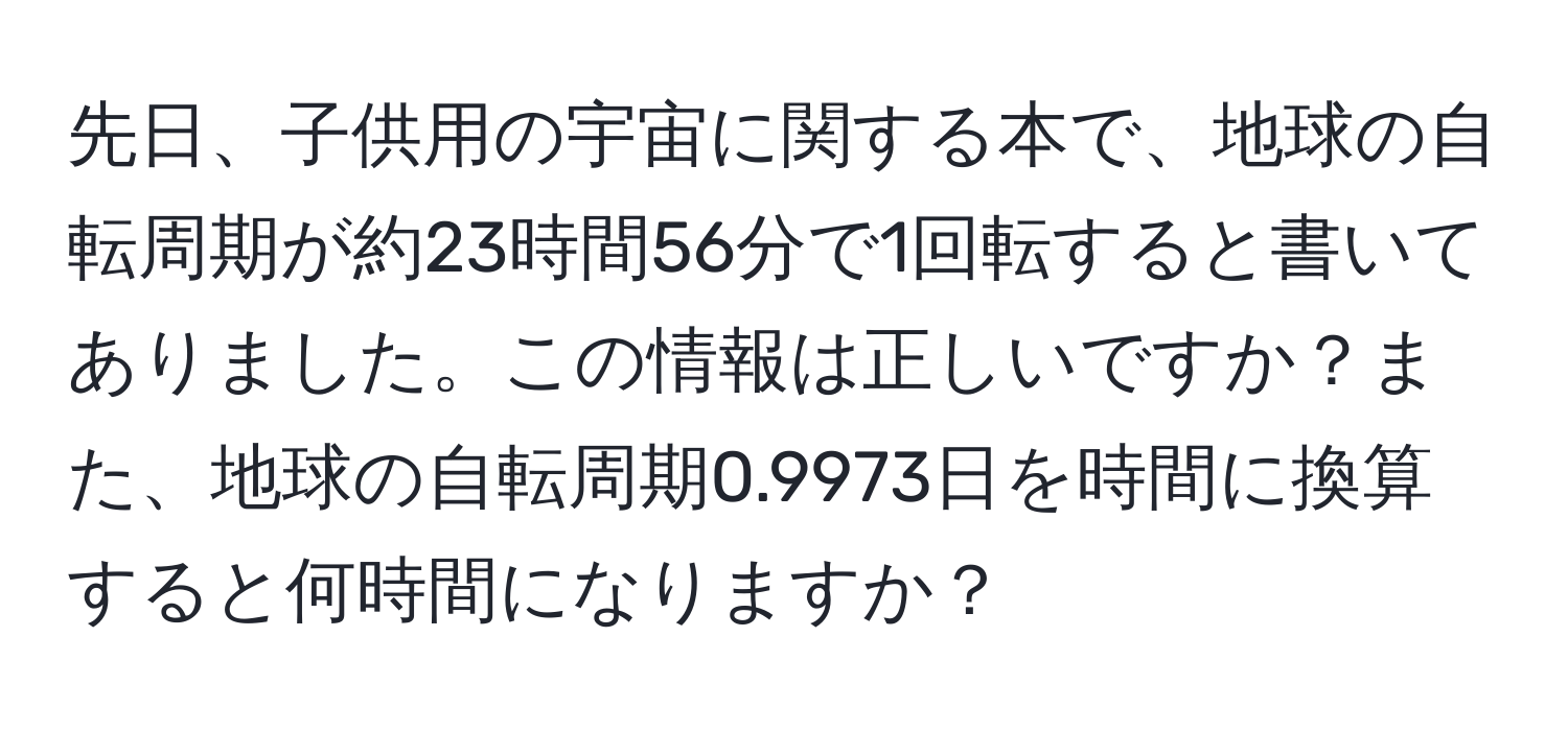 先日、子供用の宇宙に関する本で、地球の自転周期が約23時間56分で1回転すると書いてありました。この情報は正しいですか？また、地球の自転周期0.9973日を時間に換算すると何時間になりますか？