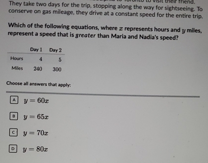 to vis t their fhend.
They take two days for the trip, stopping along the way for sightseeing. To
conserve on gas mileage, they drive at a constant speed for the entire trip.
Which of the following equations, where x represents hours and y miles,
represent a speed that is greøter than Maria and Nadia's speed?
Choose all answers that apply:
A y=60x
B y=65x
C y=70x
D y=80x