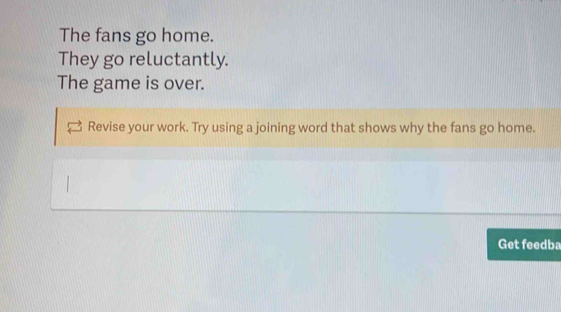 The fans go home. 
They go reluctantly. 
The game is over. 
Revise your work. Try using a joining word that shows why the fans go home. 
Get feedba
