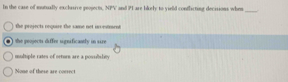 In the case of mutually exclusive projects, NPV and PI are likely to yield conflicting decisions when _.
the projects require the same net investment
the projects differ significantly in size
multiple rates of return are a possibility
None of these are correct