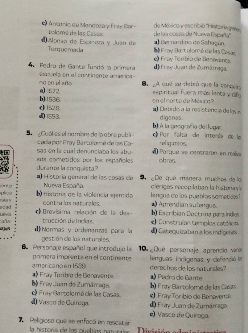 c) Antonio de Mendoza y Fray Bar- de México y escribió 'Historia gene
tolomé de las Casas. de las cosas de Nueva España'',
d)Alonso de Espinoza y Juan de  Bernardino de Sahagún,
Torquemada b) Fray Bartolomé de las Casas.
c Fray Toribio de Benavente.
Pedro de Gante fundó la primera d) Fray Juan de Zumárraga.
escuela en el continente america-
no en el año 8. A qué se debió que la conquist:
a) 1572. espiritual fuera más lenta y difño
b)1536. en el norte de México?
c) 1528. ) Debido a la resistencia de los n
d)1553. dígenas.
b) A la geografía del lugar.
5 Cuál es el nombre de la obra publi- ) Por falta de interés de los
cada por Fray Bartolomé de las Ca- religiosos.
sas en la cual denunciaba los abu- d) Porque se centraron en realizæ
sos cometidos por los españoles obras.
durante la conquista?
Historia general de las cosas de 9. ¿De qué manera muchos de los
iente Nueva España. clérigos recopilaban la historia y 
plica b)  Historia de la violencia ejercida lengua de los pueblos sometidos?
sia y ) Aprendían su lengua.
edad contra los naturales.
ueva ) Brevísima relación de la des- b) Escribían Doctrina para indios.
baña: trucción de Indias. c) Construían templos católicos
EjqN d) Normas y ordenanzas para la d) Catequizaban a los indígenas.
gestión de los naturales.
6. Personaje español que introdujo la  10.  ¿Qué personaje aprendió varias
primera imprenta en el continente lenguas indígenas y defendió los
americano en 1539. derechos de los naturales?
) Fray Toribio de Benavente. ) Pedro de Gante.
b) Fray Juan de Zumárraga. b) Fray Bartolomé de las Casas.
c) Fray Bartolomé de las Casas. c) Fray Toribio de Benavente.
d) Vasco de Quiroga. d) Fray Juan de Zumárraga.
e) Vasco de Quiroga.
7  Religioso que se enfocó en rescatar
la historia de  los p ueb los  n a turl  Divicióna