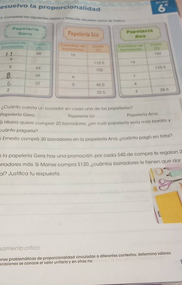 esuelvo la proporcionalidad 
# Completa las siguientes tablas y después resuelve como se inclca 
Papeleria 
Gera Papelería Liz 
Papeteria 
C 
t 
¿Cuánto cuesta un borrador en cada una de las papelerías? 
Papelería Gera: Papelería Liz: 
Papelería Ana 
Si Hilaria quiere comprar 20 borradores. ¿en cuál papelería sería más barato y 
cuánto pagaría? 
El Ernesto compró 30 borradores en la papelería Ana, ¿cuánto pagó en total? 
en la papelería Gera hay una promoción, por cada $40 de compra te regalan 2
erradores más. Si Monse compra $120, ¿cuántos borradores le tienen que dar 
al? Justifica tu respuesta. 
_ 
_ 
_ 
_ 
_ 
_ 
samiento crítico 
ones problemáticas de proporcionalidad vinculadas a diferentes contextos, determina valores 
casiones se conoce el valor unitario y en otras no.