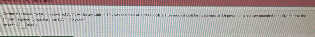 Gordon has heard that fusion powered SUV's s will be available in 10 years at a price of 125000 dollars. How much should he invest now, at 9.6 percent interest compounded annually, to have the 
amount required to purchase the SUV in 10 years?
Answer=□ dollars.