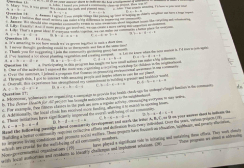 h. Mary Question 13.
oe  2t os yout aniwer theet to indicate the het arcaneement of msar a n .
a. John: I heard you joised a commasity cleas-up pejeu. How was i
=v_1 es, it was great! 'We clieaned the park and planted tree c. Tole. That sounds amazing. I'd love to joon ne tose
A a-b-c
0 b=6-a C a-a=b 2.6-b=8
Question 14 a. James: I agree! I von simple things like picking up liter or haliping an elderly neighbor can have a hage impact.
b Lity:1 believe that small actions can make a bit difference in improving te t )
c James: We should also ormantzs comminity everet to mo aines shout important issus like recyding and volmarios
d. 18y Exactly! And if more people get inverved, we can crease a more earing and spportive envirommen
e 1.11y:1 That's a great idea! If evervene works together we can make our communay a beser place for everyone
A. c-b-a-d-e 1 b=b-d-c-a C. c-d-e=b-a b-a=d-c-4
Question 15: Hi Anna
a. It's amazing to see how much we've grown together in such a shon time.
b. I never thought gardening could be so therapeune and fun at the same time'
c. Thank you for suggesting Il join the communny gardening group last morth
d. I've leared a lot about planting vegerables and ceating compot ". Let me know when the next session is. I'd lovs to join sgaise
A a-b-c-d-e B. a-c-b-d-c C. d-a-c-b-a
Question 16: a. Participating in this peogrn has taught me how sall actions can make a big difference D. c-b-d-a-c
b. One of the activities 1 enjoyed the most was organizing a recycling workshop for chideen in the neighborhood.
c. Over the summer, I joined a program that focuses on promoting enviconmental awareness in our community
d. Through this, I got to interact with amazing people and inspire others to care for our planet
e. Overall, this experience has strengthened my commitment to building a greener and healthier world.
A. c-b-d-a-e B. a-c-b-d-e C. b-d-c-e-a D. d-b-c-a-c
a. Moreover, volunteers are organizing a campaign to provide free health check-ups for underprivileged families in the community dx
Question 17:
b. The Better Health for All project has brought noticeable changes to the neighborhood.
c. For example, free fitness classes in the park are now a regular activity, encouraging everyone to stay active.
d. Additionally, the local clinic has received more funding, allowing it to extend its opening hours.
D b-a-d-c-e
e. These initiatives have significantly improved the overall well-being of our community.
A. c-a-b-e-d B. b-d-e-c-a C. b-c-a-d-e
Read the following passage about community development and mark the letter A, B, C, or D on your answer sheet to indicate the
Building a better community requires collective efforts and dedication from every individual. Over the years, various projects (18)_
to improve living conditions and promote social welfare. These projects have focused on education, healthcare, and poverty alleviation,
Non-governmental organizations (19) _have played a significant role in initiating and sustaining these efforts. They work closely
which are crucial for the well-being of all community members.
with local authorities and residents to identify challenges and implement solutions. (20) . These programs are aimed at addressing