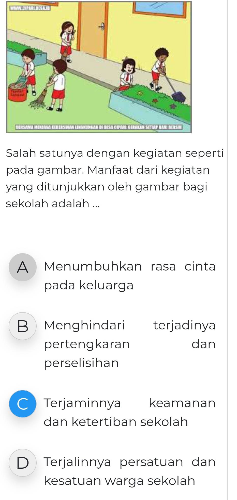 VNWAL CIFABLDESA
Salah satunya dengan kegiatan seperti
pada gambar. Manfaat dari kegiatan
yang ditunjukkan oleh gambar bagi
sekolah adalah ...
A Menumbuhkan rasa cinta
pada keluarga
B Menghindari terjadinya
pertengkaran dan
perselisihan
C Terjaminnya keamanan
dan ketertiban sekolah
D Terjalinnya persatuan dan
kesatuan warga sekolah