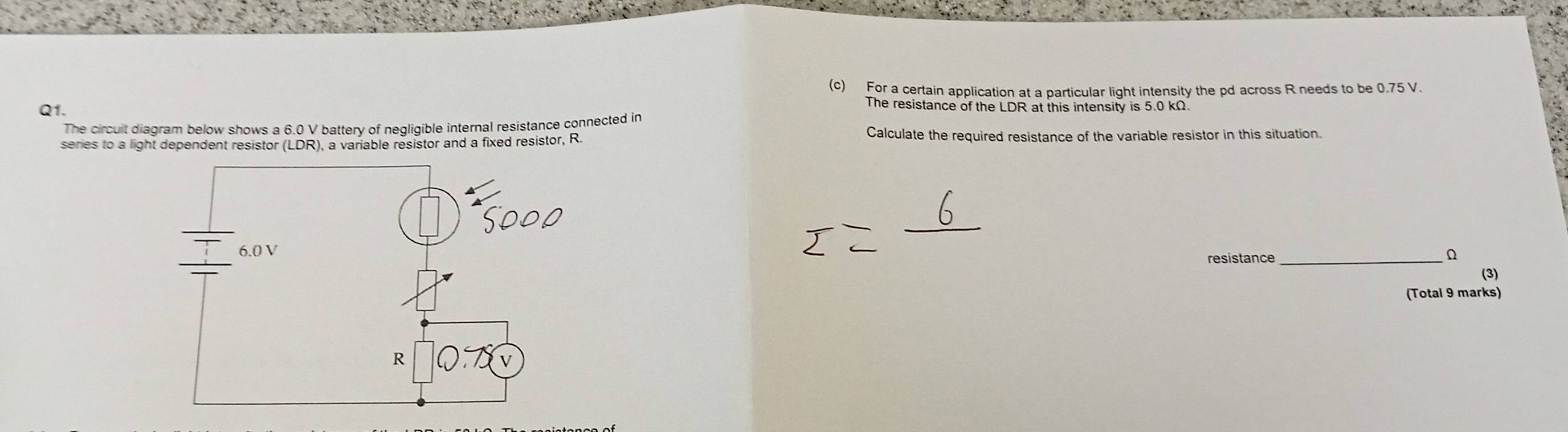 For a certain application at a particular light intensity the pd across R needs to be 0.75 V. 
The resistance of the LDR at this intensity is 5.0 kΩ. 
Q1. 
The circuit diagram below shows a 6.0 V battery of negligible internal resistance connected in Calculate the required resistance of the variable resistor in this situation. 
series to a light dependent resistor (LDR), a variable resistor and a fixed resistor, R
resistance_
Ω
(3) 
(Total 9 marks)