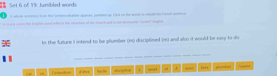 Set 6 of 19: Jumbled words
D A whole sentence from the SentenceBuilder appears, jumbled up. Click on the words to rebuild the French sentence.
* In many cases the English used reflects the structure of the French and is not necessarily "correct" English.
In the future I intend to be plumber (m) disciplined (m) and also it would be easy to do
a ce l'intention d'être facile discipliné à serait et A aussi faire plombier l'avenir