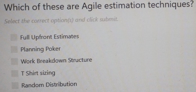 Which of these are Agile estimation techniques?
Select the correct option(s) and click submit.
Full Upfront Estimates
Planning Poker
Work Breakdown Structure
T Shirt sizing
Random Distribution