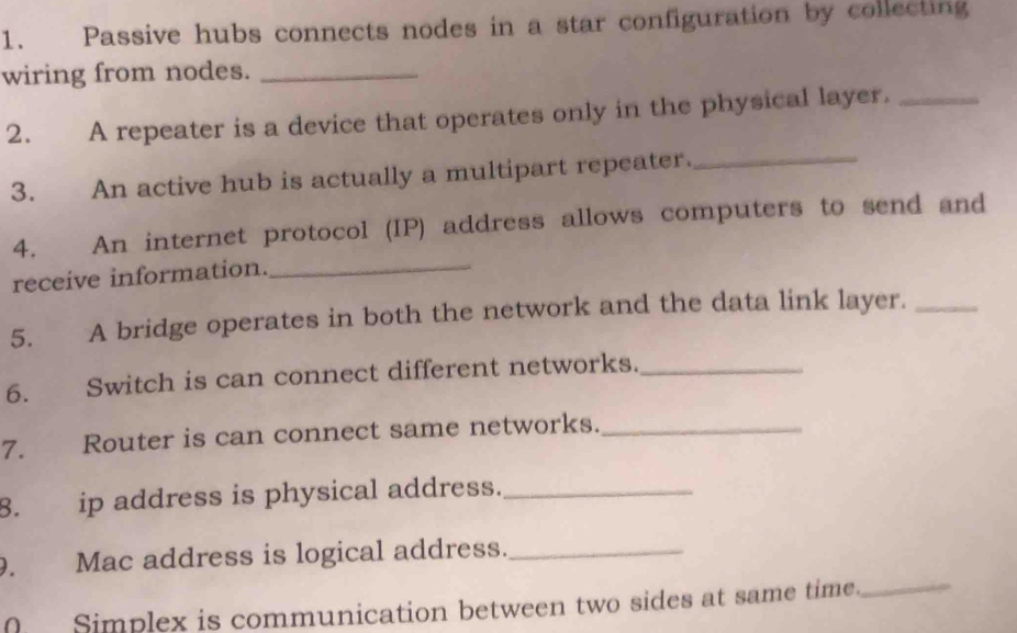 Passive hubs connects nodes in a star configuration by collecting 
wiring from nodes._ 
2. A repeater is a device that operates only in the physical layer._ 
3. An active hub is actually a multipart repeater._ 
4. An internet protocol (IP) address allows computers to send and 
receive information._ 
5. A bridge operates in both the network and the data link layer._ 
6. Switch is can connect different networks._ 
7. Router is can connect same networks._ 
8. ip address is physical address._ 
9. Mac address is logical address._ 
Simplex is communication between two sides at same time. 
_