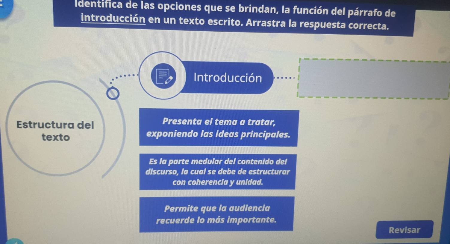 Identifica de las opciones que se brindan, la función del párrafo de 
introducción en un texto escrito. Arrastra la respuesta correcta. 
Introducción 
Estructura del 
Presenta el tema a tratar, 
texto exponiendo las ideas principales. 
Es la parte medular del contenido del 
discurso, la cual se debe de estructurar 
con coherencia y unidad. 
Permite que la audiencia 
recuerde lo más importante. 
Revisar