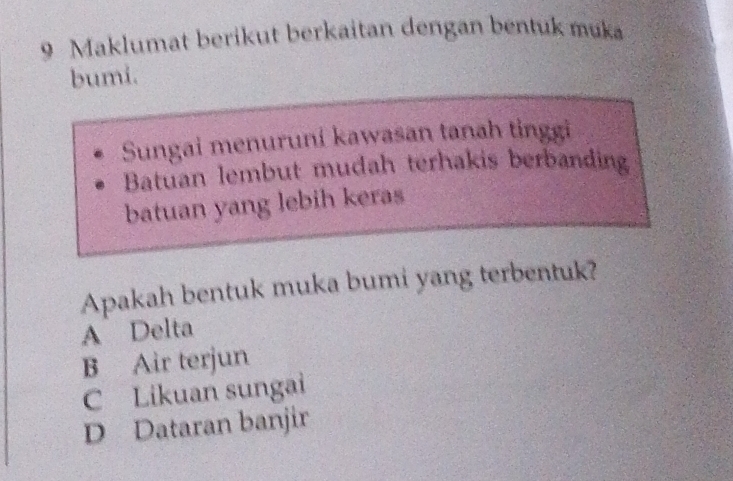 Maklumat berikut berkaitan dengan bentuk muka
bumi.
Sungai menuruni kawasan tanah tinggi
Batuan lembut mudah terhakis berbanding
batuan yang lebih keras
Apakah bentuk muka bumi yang terbentuk?
A Delta
B Air terjun
C Likuan sungai
D Dataran banjir