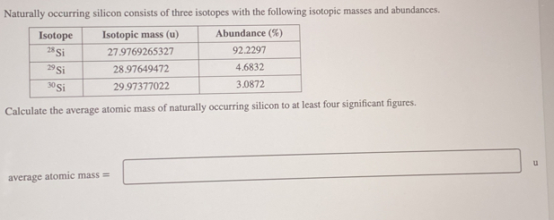 Naturally occurring silicon consists of three isotopes with the following isotopic masses and abundances.
Calculate the average atomic mass of naturally occurring silicon to at least four significant figures.
average atomic mass = □ u