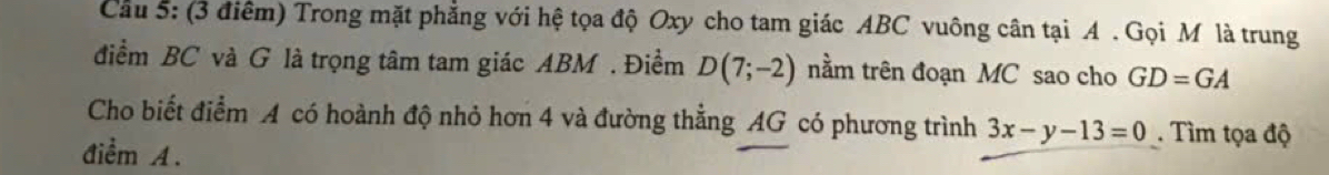 Cầu 5: (3 điểm) Trong mặt phẳng với hệ tọa độ Oxy cho tam giác ABC vuông cân tại A. Gọi M là trung 
điểm BC và G là trọng tâm tam giác ABM. Điềm D(7;-2) nằm trên đoạn MC sao cho GD=GA
Cho biết điểm A có hoành độ nhỏ hơn 4 và đường thẳng AG có phương trình 3x-y-13=0. Tìm tọa độ 
điểm A.