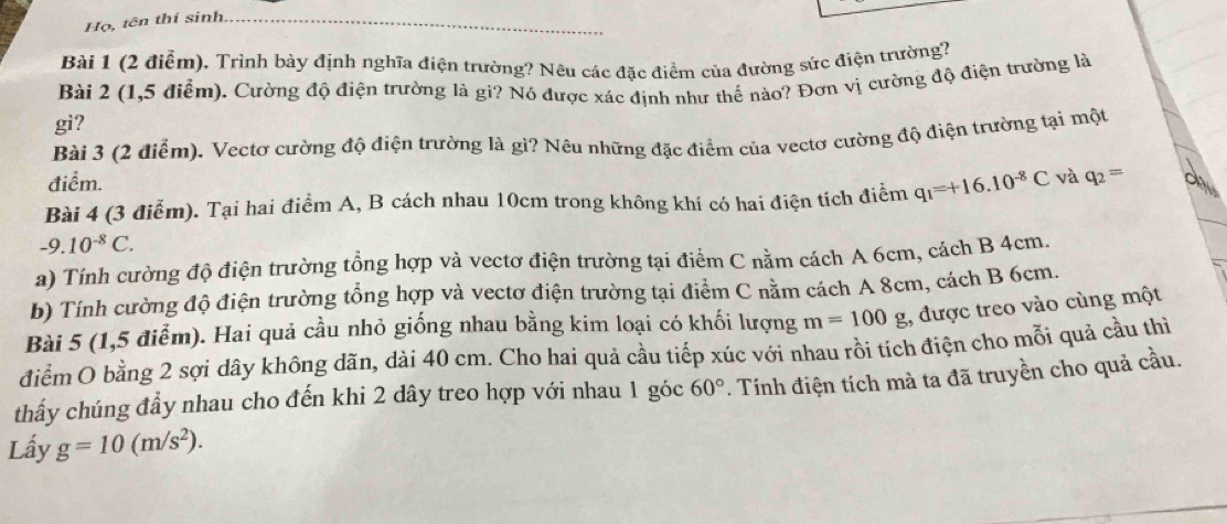 Họ, tên thí sinh_ 
Bài 1 (2 điểm). Trình bày định nghĩa điện trường? Nêu các đặc điểm của đường sức điện trường? 
Bài 2 (1,5 điểm). Cường độ điện trường là gi? Nó được xác định như thế nào? Đơn vị cường độ điện trường là 
gi? 
Bài 3 (2 điểm). Vectơ cường độ điện trường là gì? Nêu những đặc điểm của vectơ cường độ điện trường tại một 
điểm. 
Bài 4 (3 điễm). Tại hai điểm A, B cách nhau 10cm trong không khí có hai điện tích điễm q_1=+16.10^(-8)C và q_2=
-9.10^(-8)C. 
a) Tính cường độ điện trường tổng hợp và vectơ điện trường tại điểm C nằm cách A 6cm, cách B 4cm. 
b) Tính cường độ điện trường tổng hợp và vectơ điện trường tại điểm C nằm cách A 8cm, cách B 6cm. 
Bài 5 (1,5 điểm). Hai quả cầu nhỏ giống nhau bằng kim loại có khối lượng m=100g ,, được treo vào cùng một 
điểm O bằng 2 sợi dây không dãn, dài 40 cm. Cho hai quả cầu tiếp xúc với nhau rồi tích điện cho mỗi quả cầu thì 
thấy chúng đầy nhau cho đến khi 2 dây treo hợp với nhau 1 góc 60°. Tính điện tích mà ta đã truyền cho quả cầu. 
Lấy g=10(m/s^2).