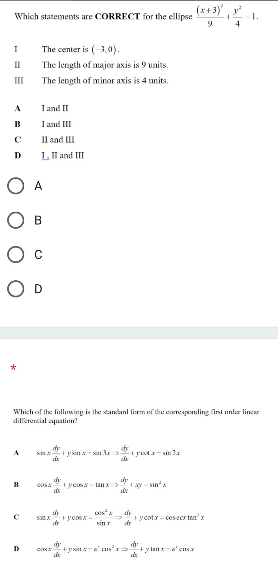 Which statements are CORRECT for the ellipse frac (x+3)^29+ y^2/4 =1. 
1 The center is (-3,0). 
II The length of major axis is 9 units.
III The length of minor axis is 4 units.
A I and II
B I and III
C II and III
D I , II and III
A
B
C
D
Which of the following is the standard form of the corresponding first order linear
differential equation?
A sin x dy/dx +ysin x=sin 3xRightarrow  dy/dx +ycot x=sin 2x
B cos x dy/dx +ycos x=tan xRightarrow  dy/dx +xy=sin^2x
C sin x dy/dx +ycos x= cos^2x/sin x Rightarrow  dy/dx +ycot x=cos ecxtan^3x
D cos x dy/dx +ysin x=e^xcos^2xRightarrow  dy/dx +ytan x=e^xcos x