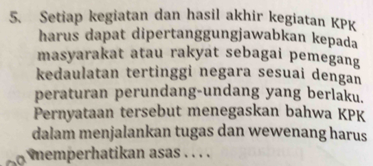 Setiap kegiatan dan hasil akhir kegiatan KPK 
harus dapat dipertanggungjawabkan kepada 
masyarakat atau rakyat sebagai pemegang 
kedaulatan tertinggi negara sesuai dengan 
peraturan perundang-undang yang berlaku. 
Pernyataan tersebut menegaskan bahwa KPK 
dalam menjalankan tugas dan wewenang harus 
memperhatikan asas . . . .