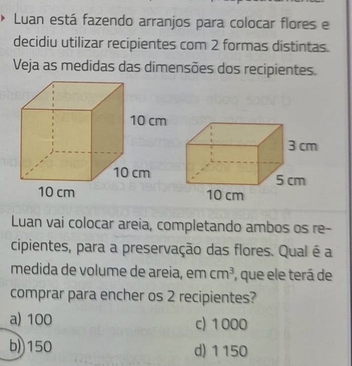 Luan está fazendo arranjos para colocar flores e
decidiu utilizar recipientes com 2 formas distintas.
Veja as medidas das dimensões dos recipientes.
Luan vai colocar areia, completando ambos os re-
cipientes, para a preservação das flores. Qual é a
medida de volume de areia, em cm^3 , que ele terá de
comprar para encher os 2 recipientes?
a) 100 c) 1000
b)) 150 d) 1150