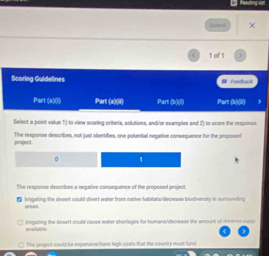 Reading
Sabeer ×
1 of 1 >
Scoring Guidelines Feedback
Part (a)(i) Part (a)(1i) Part (b)(i) Part 1° overline O )
Select a point value 1) to view scoring criteria, solutions, and/or examples and 2) to score the response.
The response describes, not just identifies, one potential negative consequence for the proposed
project.
0
1
The response describes a negative consequence of the proposed project.
Irrigating the desert could divert water from native habitats/decrease biodiversity in surrounding
areas.
Irrigating the desert could cause water shortages for humans/decrease the amount of drinking water
available.
< >
The project could be expensive/have high costs that the country must fund.