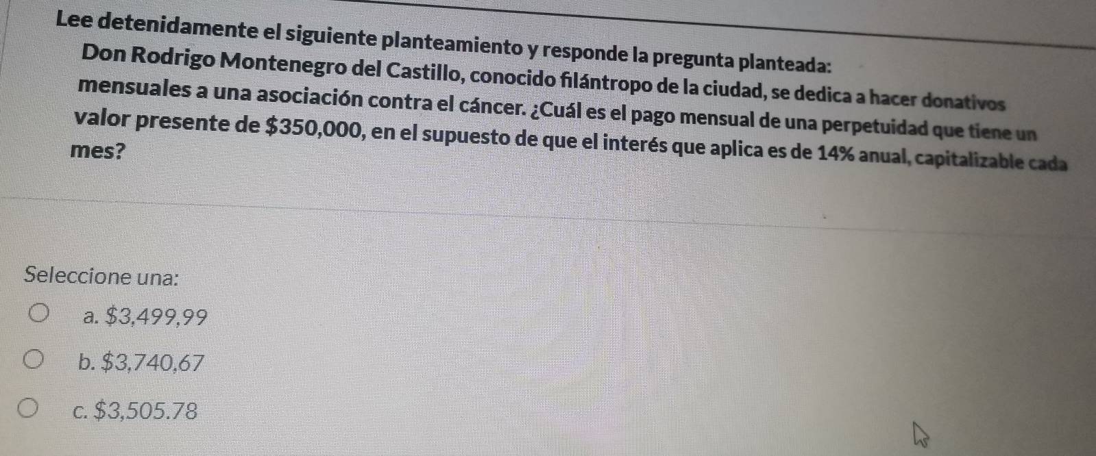 Lee detenidamente el siguiente planteamiento y responde la pregunta planteada:
Don Rodrigo Montenegro del Castillo, conocido flántropo de la ciudad, se dedica a hacer donativos
mensuales a una asociación contra el cáncer. ¿Cuál es el pago mensual de una perpetuidad que tiene un
valor presente de $350,000, en el supuesto de que el interés que aplica es de 14% anual, capitalizable cada
mes?
Seleccione una:
a. $3,499,99
b. $3,740,67
c. $3,505.78