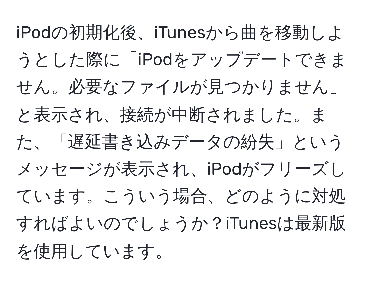 iPodの初期化後、iTunesから曲を移動しようとした際に「iPodをアップデートできません。必要なファイルが見つかりません」と表示され、接続が中断されました。また、「遅延書き込みデータの紛失」というメッセージが表示され、iPodがフリーズしています。こういう場合、どのように対処すればよいのでしょうか？iTunesは最新版を使用しています。