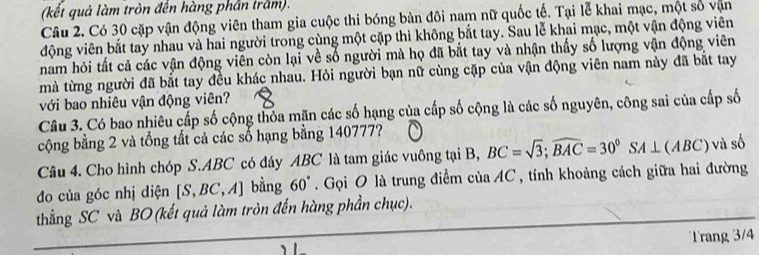 (kết quả làm tròn đến hàng phần trăm). 
Câu 2. Có 30 cặp vận động viên tham gia cuộc thi bóng bàn đôi nam nữ quốc tế. Tại lễ khai mạc, một số vận 
động viên bắt tay nhau và hai người trong cùng một cặp thì không bắt tay. Sau lễ khai mạc, một vận động viên 
nam hỏi tất cả các vận động viên còn lại về số người mà họ đã bắt tay và nhận thấy số lượng vận động viên 
mà từng người đã bắt tay đều khác nhau. Hỏi người bạn nữ cùng cặp của vận động viên nam này đã bắt tay 
với bao nhiêu vận động viên? 
Câu 3. Có bao nhiêu cấp số cộng thóa mãn các số hạng của cấp số cộng là các số nguyên, công sai của cấp số 
cộng bằng 2 và tổng tất cả các số hạng bằng 140777? 
Câu 4. Cho hình chóp S. ABC có đáy ABC là tam giác vuông tại B, BC=sqrt(3); widehat BAC=30°SA⊥ (ABC) và số 
đo của góc nhị diện [S,BC,A] bằng : 60°. Gọi O là trung điểm của AC, tính khoảng cách giữa hai đường 
thẳng SC và BO (kết quả làm tròn đến hàng phần chục). 
Trang 3/4