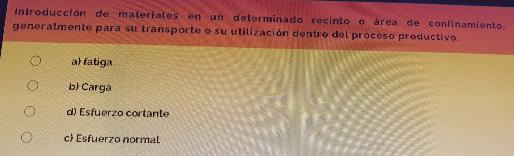 Introducción de materiales en un determinado recinto o área de confinamiento,
generalmente para su transporte o su utilización dentro del proceso productivo.
a) fatiga
b) Carga
d) Esfuerzo cortante
c) Esfuerzo normal