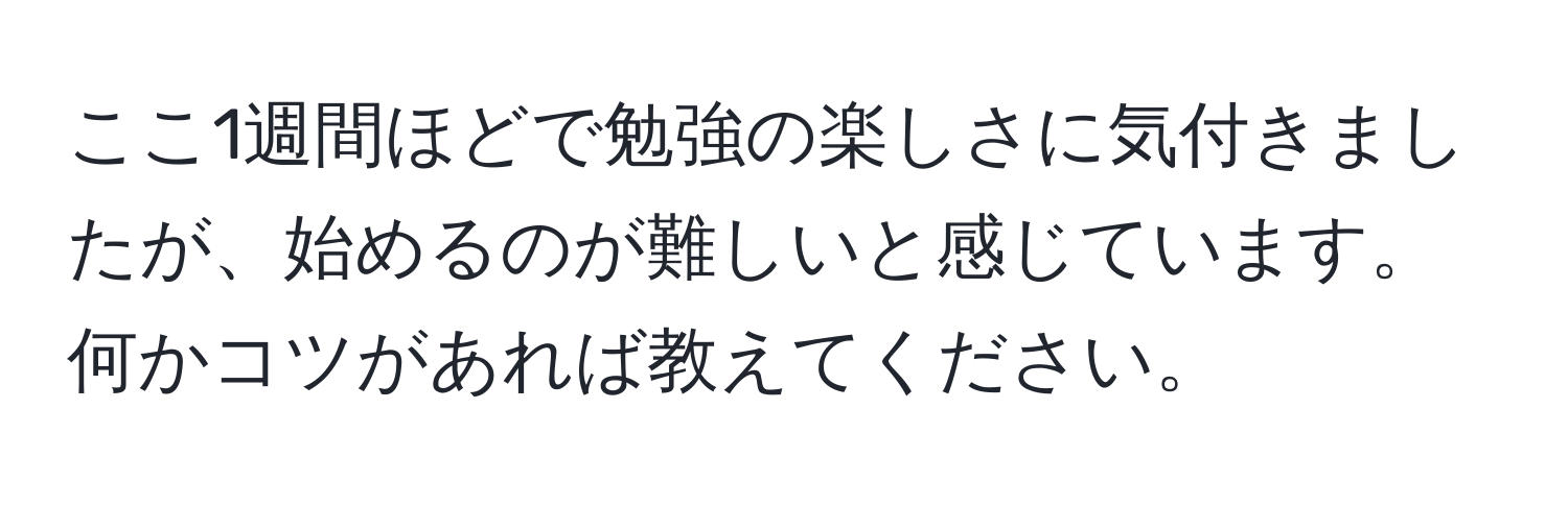 ここ1週間ほどで勉強の楽しさに気付きましたが、始めるのが難しいと感じています。何かコツがあれば教えてください。