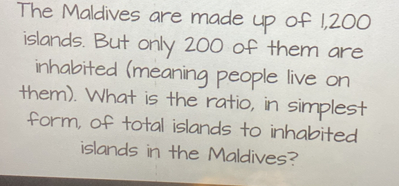 The Maldives are made up of 1,200
islands. But only 200 of them are 
inhabited (meaning people live on 
them). What is the ratio, in simplest 
form, of total islands to inhabited 
islands in the Maldives?