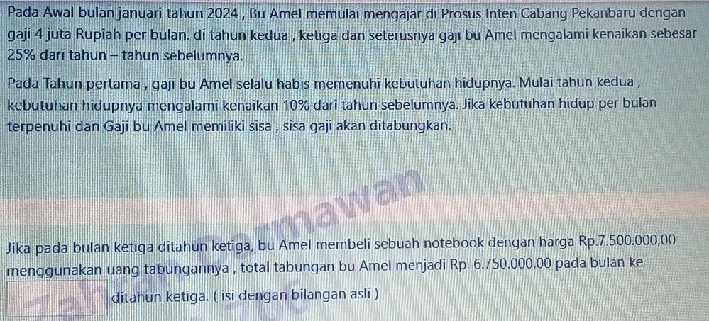 Pada Awal bulan januari tahun 2024 , Bu Amel memulai mengajar di Prosus Inten Cabang Pekanbaru dengan 
gaji 4 juta Rupīah per bulan. dī tahun kedua , ketiga dan seterusnya gajī bu Amel mengalami kenaikan sebesar
25% dari tahun - tahun sebelumnya. 
Pada Tahun pertama , gaji bu Amel selalu habis memenuhi kebutuhan hidupnya. Mulai tahun kedua , 
kebutuhan hidupnya mengalami kenaikan 10% dari tahun sebelumnya. Jika kebutuhan hidup per bulan 
terpenuhi dan Gaji bu Amel memiliki sisa , sisa gaji akan ditabungkan. 
Jika pada bulan ketiga ditahun ketiga, bu Amel membeli sebuah notebook dengan harga Rp.7.500.000,00
menggunakan uang tabungannya , total tabungan bu Amel menjadi Rp. 6.750.000,00 pada bulan ke 
ditahun ketiga. ( isi dengan bilangan asli )