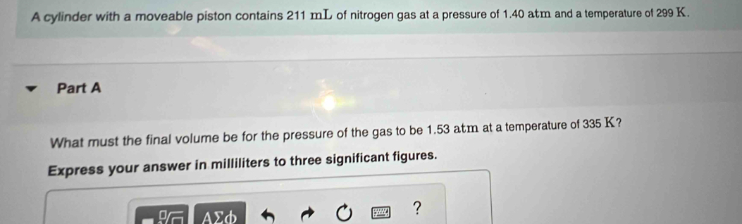 A cylinder with a moveable piston contains 211 mL of nitrogen gas at a pressure of 1.40 atm and a temperature of 299 K. 
Part A 
What must the final volume be for the pressure of the gas to be 1.53 atm at a temperature of 335 K? 
Express your answer in milliliters to three significant figures. 
AΣd 
?