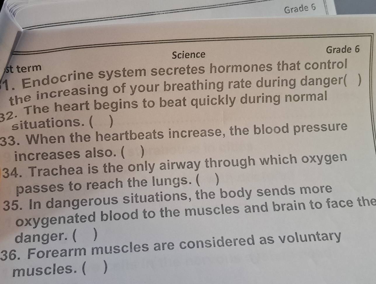 Grade 6 
Science Grade 6 
st term 
1. Endocrine system secretes hormones that control 
the increasing of your breathing rate during danger( ) 
32. The heart begins to beat quickly during normal 
situations. ( ) 
33. When the heartbeats increase, the blood pressure 
increases also. ( 
34. Trachea is the only airway through which oxygen 
passes to reach the lungs. ( ) 
35. In dangerous situations, the body sends more 
oxygenated blood to the muscles and brain to face the 
danger. ( ) 
36. Forearm muscles are considered as voluntary 
muscles. ( )