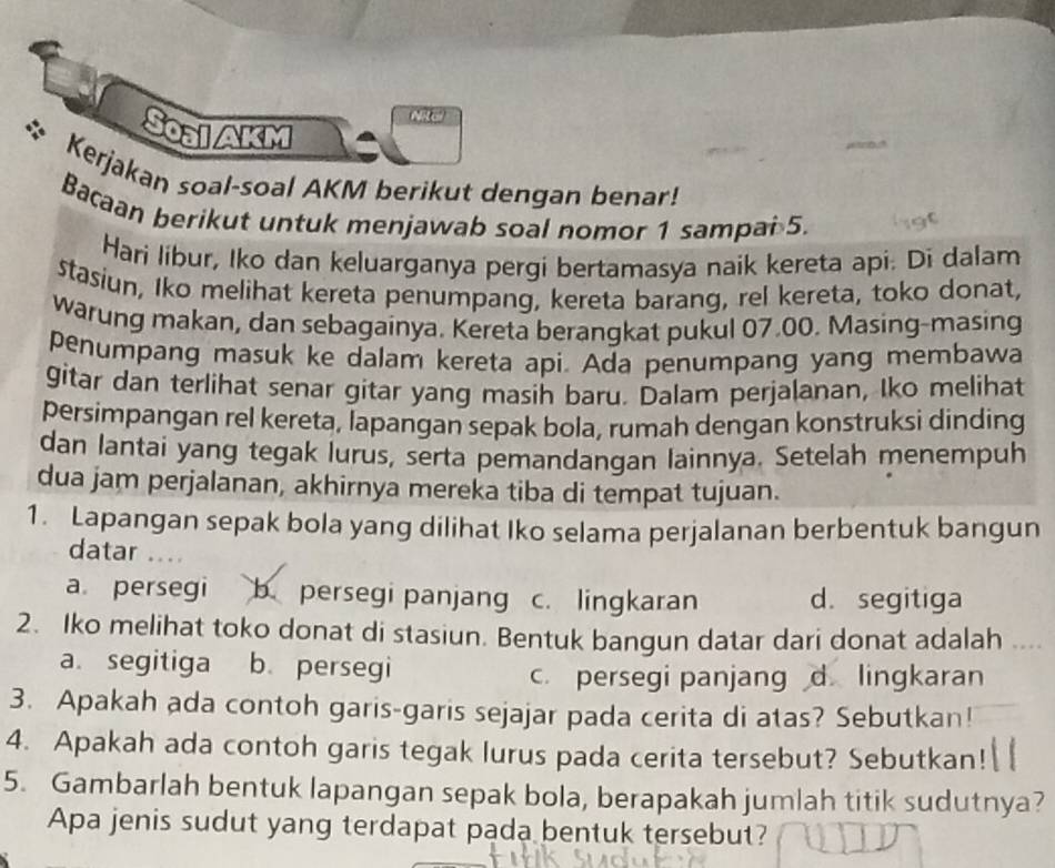 ARE
Soal AkM
Kerjakan soal-soal AKM berikut dengan benar!
Bacaan berikut untuk menjawab soal nomor 1 sampai 5.
Hari líbur, Iko dan keluarganya pergi bertamasya naik kereta api. Di dalam
stasiun, Iko melihat kereta penumpang, kereta barang, rel kereta, toko donat,
warung makan, dan sebagainya. Kereta berangkat pukul 07.00. Masing-masing
penumpang masuk ke dalam kereta api. Ada penumpang yang membawa
gitar dan terlihat senar gitar yang masih baru. Dalam perjalanan, Iko melihat
persimpangan rel kereta, lapangan sepak bola, rumah dengan konstruksi dinding
dan lantai yang tegak lurus, serta pemandangan lainnya. Setelah menempuh
dua jam perjalanan, akhirnya mereka tiba di tempat tujuan.
1. Lapangan sepak bola yang dilihat Iko selama perjalanan berbentuk bangun
datar ...
a persegi b persegi panjang c. lingkaran d. segitiga
2. Iko melihat toko donat di stasiun. Bentuk bangun datar dari donat adalah ....
a. segitiga b. persegi
c. persegi panjang d. lingkaran
3. Apakah ada contoh garis-garis sejajar pada cerita di atas? Sebutkan!
4. Apakah ada contoh garis tegak lurus pada cerita tersebut? Sebutkan!
5. Gambarlah bentuk lapangan sepak bola, berapakah jumlah titik sudutnya?
Apa jenis sudut yang terdapat pada bentuk tersebut?