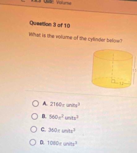 Volume
Question 3 of 10
What is the volume of the cylinder below?
15
A. 2160π units^3
B. 560π^2units^3
C. 360π units^3
D. 1080π units^3